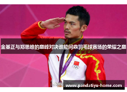 金基正与郑思维的巅峰对决谁能问鼎羽毛球赛场的荣耀之巅