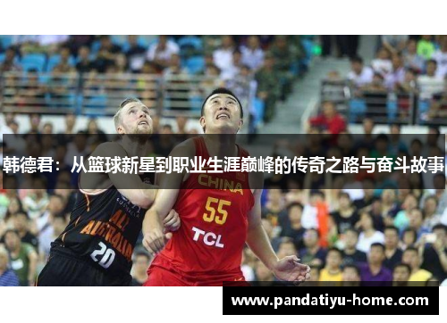 韩德君：从篮球新星到职业生涯巅峰的传奇之路与奋斗故事